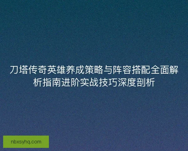 刀塔传奇英雄养成策略与阵容搭配全面解析指南进阶实战技巧深度剖析