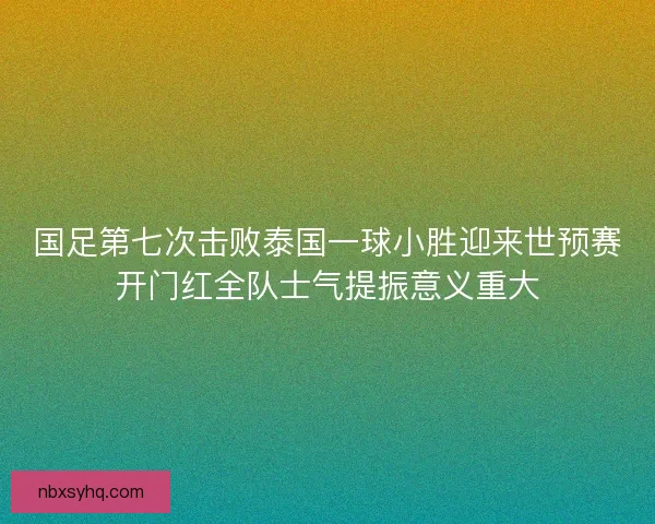 国足第七次击败泰国一球小胜迎来世预赛开门红全队士气提振意义重大