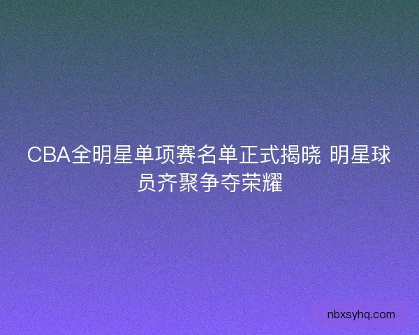 CBA全明星单项赛名单正式揭晓 明星球员齐聚争夺荣耀
