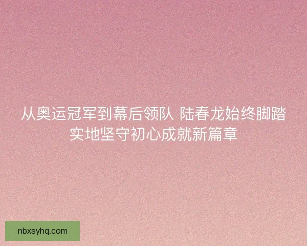 从奥运冠军到幕后领队 陆春龙始终脚踏实地坚守初心成就新篇章