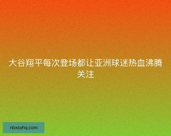 大谷翔平每次登场都让亚洲球迷热血沸腾关注