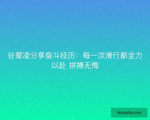 谷爱凌分享奋斗经历：每一次滑行都全力以赴 拼搏无悔
