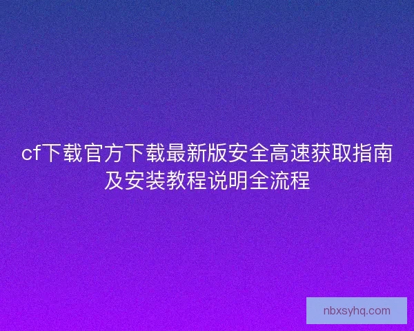 cf下载官方下载最新版安全高速获取指南及安装教程说明全流程