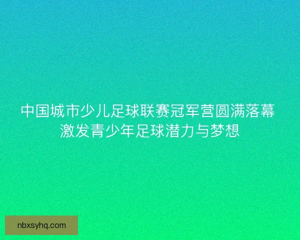 中国城市少儿足球联赛冠军营圆满落幕 激发青少年足球潜力与梦想