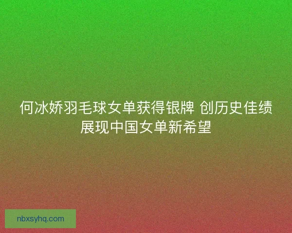 何冰娇羽毛球女单获得银牌 创历史佳绩展现中国女单新希望