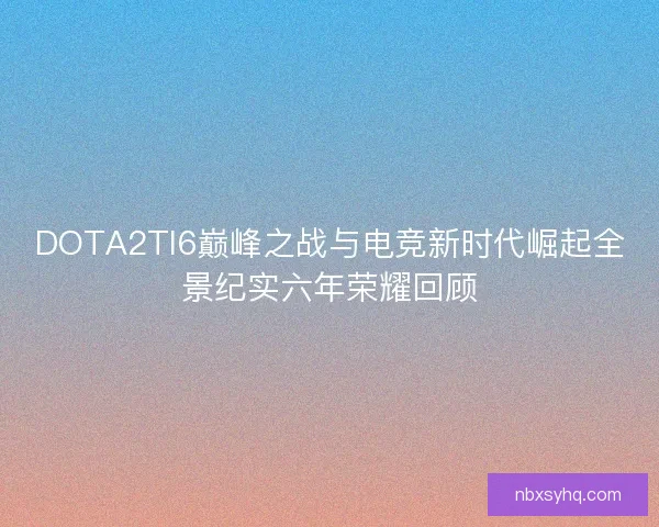 DOTA2TI6巅峰之战与电竞新时代崛起全景纪实六年荣耀回顾